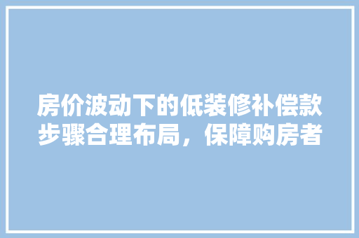 房价波动下的低装修补偿款步骤合理布局，保障购房者权益