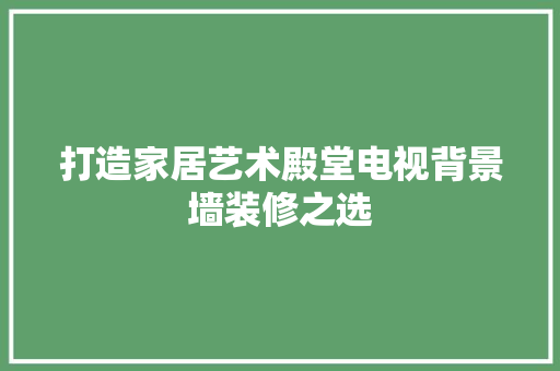 打造家居艺术殿堂电视背景墙装修之选