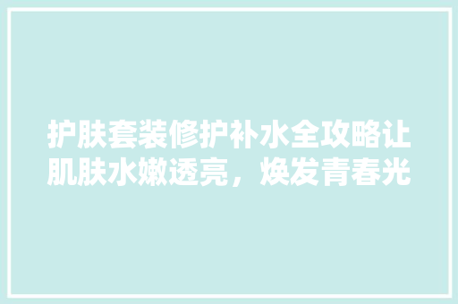 护肤套装修护补水全攻略让肌肤水嫩透亮，焕发青春光彩