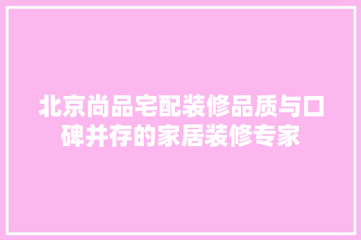 北京尚品宅配装修品质与口碑并存的家居装修专家