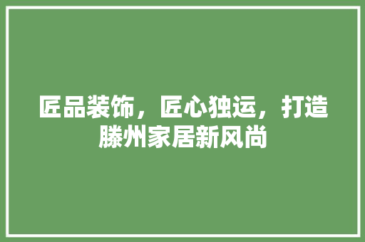 匠品装饰，匠心独运，打造滕州家居新风尚