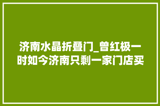 济南水晶折叠门_曾红极一时如今济南只剩一家门店买时上千收受接收价格仅几十块