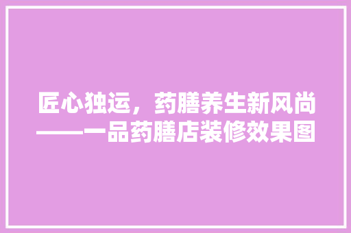 匠心独运，药膳养生新风尚——一品药膳店装修效果图赏析