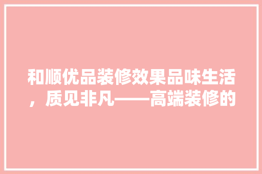和顺优品装修效果品味生活，质见非凡——高端装修的艺术与价值