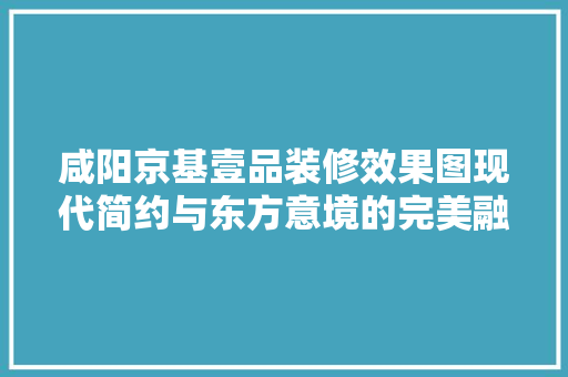 咸阳京基壹品装修效果图现代简约与东方意境的完美融合