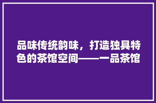 品味传统韵味，打造独具特色的茶馆空间——一品茶馆装修效果图