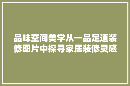 品味空间美学从一品足道装修图片中探寻家居装修灵感