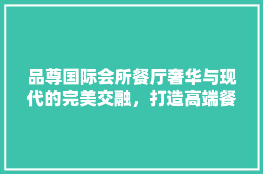 品尊国际会所餐厅奢华与现代的完美交融，打造高端餐饮体验
