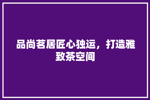 品尚茗居匠心独运，打造雅致茶空间