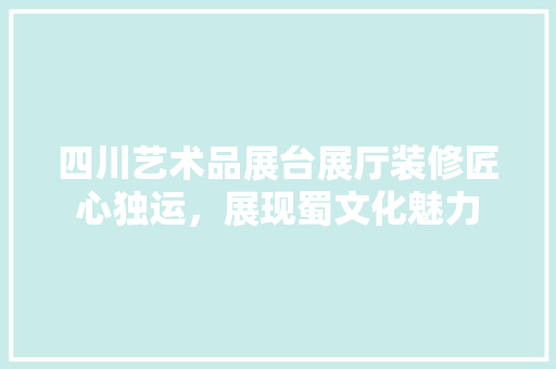 四川艺术品展台展厅装修匠心独运，展现蜀文化魅力