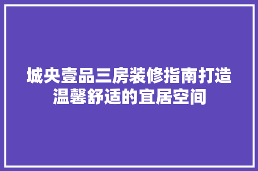 城央壹品三房装修指南打造温馨舒适的宜居空间