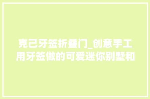 克己牙签折叠门_创意手工用牙签做的可爱迷你别墅和高塔让人大年夜开眼界啊