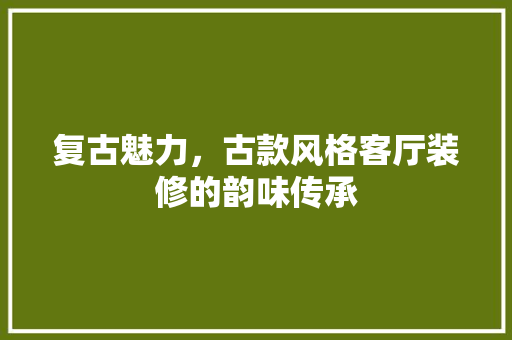 复古魅力，古款风格客厅装修的韵味传承
