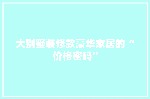 大别墅装修款豪华家居的“价格密码”