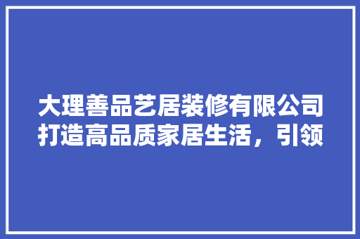 大理善品艺居装修有限公司打造高品质家居生活，引领行业新风尚