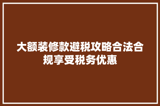 大额装修款避税攻略合法合规享受税务优惠