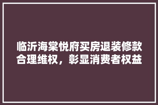 临沂海棠悦府买房退装修款合理维权，彰显消费者权益保障