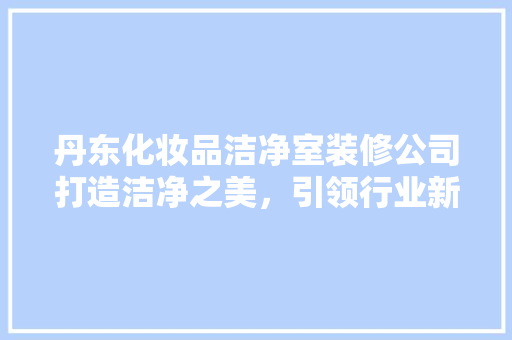 丹东化妆品洁净室装修公司打造洁净之美，引领行业新潮流