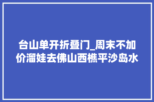 台山单开折叠门_周末不加价溜娃去佛山西樵平沙岛水上乐园2大年夜2小79元抢购