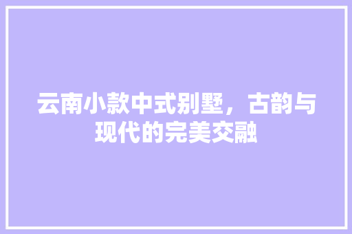 云南小款中式别墅，古韵与现代的完美交融