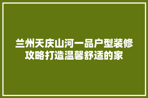 兰州天庆山河一品户型装修攻略打造温馨舒适的家