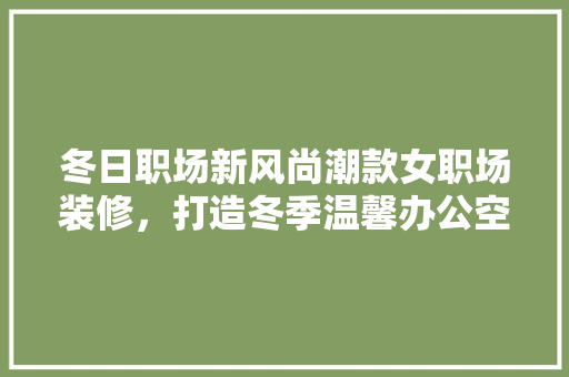 冬日职场新风尚潮款女职场装修，打造冬季温馨办公空间