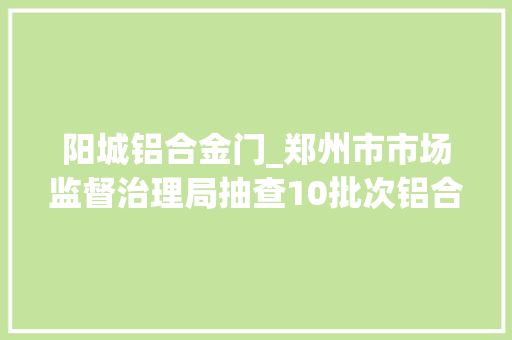 阳城铝合金门_郑州市市场监督治理局抽查10批次铝合金型材产品不合格1批次