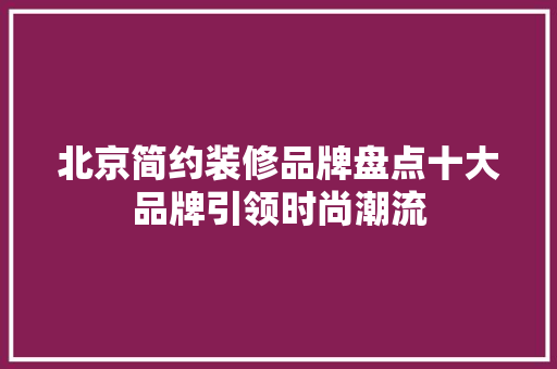 北京简约装修品牌盘点十大品牌引领时尚潮流