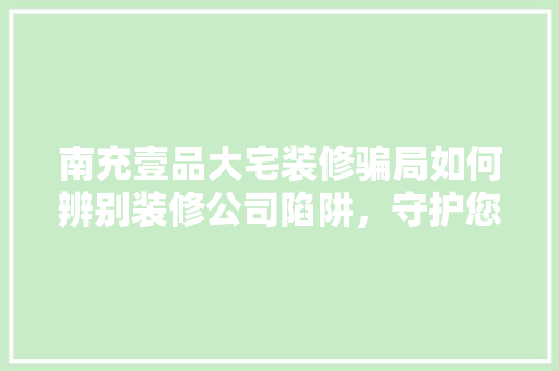 南充壹品大宅装修骗局如何辨别装修公司陷阱，守护您的家居安全