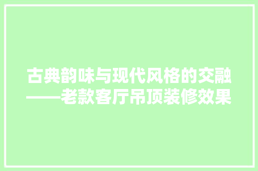 古典韵味与现代风格的交融——老款客厅吊顶装修效果图赏析