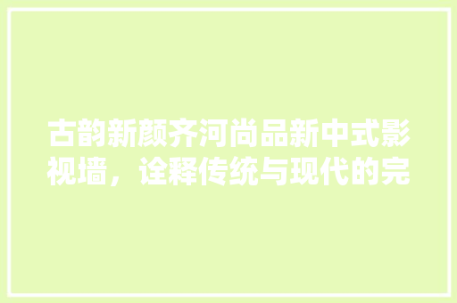 古韵新颜齐河尚品新中式影视墙，诠释传统与现代的完美融合