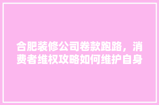 合肥装修公司卷款跑路，消费者维权攻略如何维护自身权益