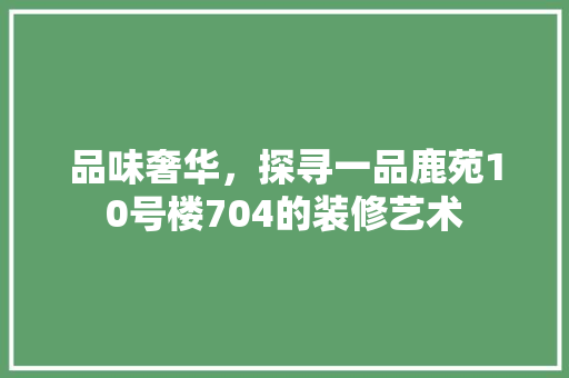 品味奢华，探寻一品鹿苑10号楼704的装修艺术