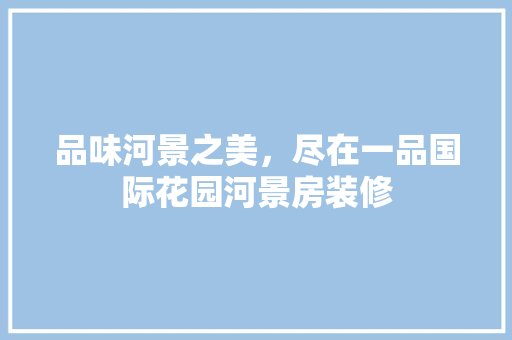 品味河景之美，尽在一品国际花园河景房装修