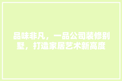 品味非凡，一品公司装修别墅，打造家居艺术新高度
