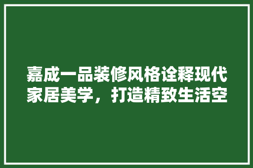 嘉成一品装修风格诠释现代家居美学，打造精致生活空间