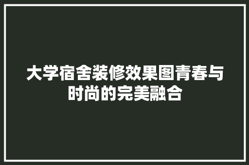 大学宿舍装修效果图青春与时尚的完美融合