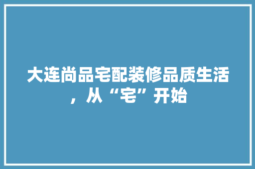 大连尚品宅配装修品质生活，从“宅”开始