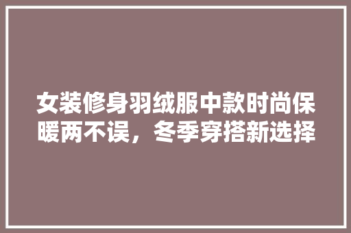 女装修身羽绒服中款时尚保暖两不误，冬季穿搭新选择