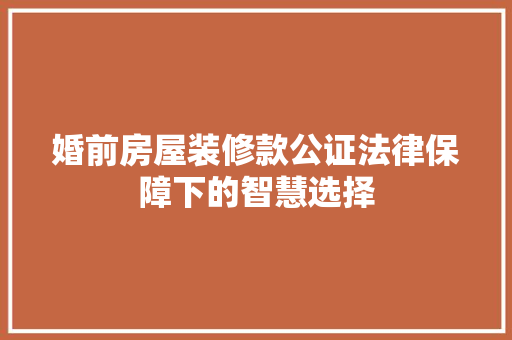 婚前房屋装修款公证法律保障下的智慧选择