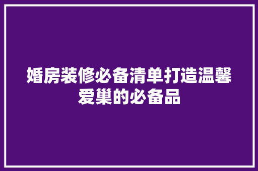 婚房装修必备清单打造温馨爱巢的必备品