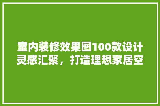 室内装修效果图100款设计灵感汇聚，打造理想家居空间