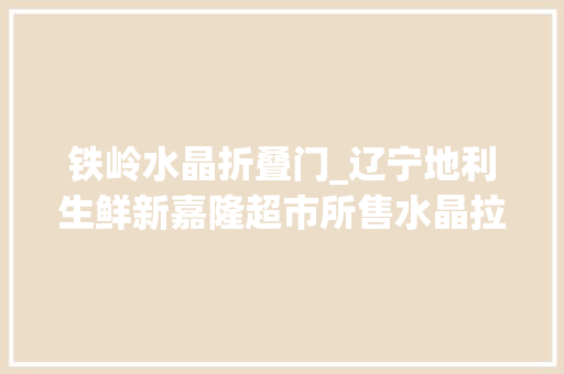 铁岭水晶折叠门_辽宁地利生鲜新嘉隆超市所售水晶拉皮均检出铝残留量超标