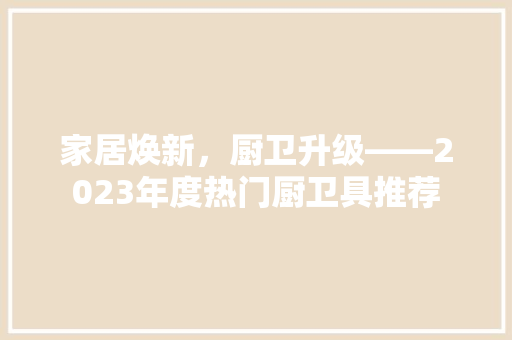 家居焕新，厨卫升级——2023年度热门厨卫具推荐