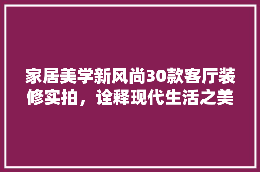 家居美学新风尚30款客厅装修实拍，诠释现代生活之美