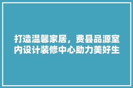 打造温馨家居，费县品源室内设计装修中心助力美好生活