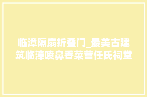 临漳隔扇折叠门_最美古建筑临漳喷鼻香菜营任氏祠堂