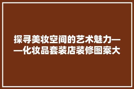 探寻美妆空间的艺术魅力——化妆品套装店装修图案大全