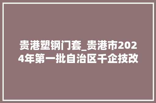贵港塑钢门套_贵港市2024年第一批自治区千企技改工程项目名单
