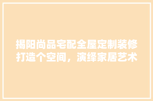 揭阳尚品宅配全屋定制装修打造个空间，演绎家居艺术